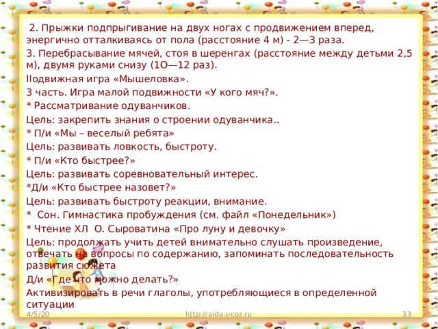 2. Прыжки подпрыгивание на двух ногах с продвижением вперед, энергично отталкиваясь от пола (расстояние 4 м) - 2—З раза. 3. Перебрасывание мячей, стоя в шеренгах (расстояние между детьми 2,5 м), двумя руками снизу (1О—12 раз). IIодвижная игра «Мышеловка». 3 часть. Игра малой подвижности «У кого мяч?». * Рассматривание одуванчиков. Цель: закрепить знания о строении одуванчика.. * П/и «Мы – веселый ребята» Цель: развивать ловкость, быстроту. * П/и «Кто быстрее?» Цель: развивать соревновательный интерес. *Д/и «Кто быстрее назовет?» Цель: развивать быстроту реакции, внимание. * Сон. Гимнастика пробуждения (см. файл «Понедельник») * Чтение ХЛ О. Сыроватина «Про луну и девочку» Цель: продолжать учить детей внимательно слушать произведение, отвечать на вопросы по содержанию, запоминать последовательность развития сюжета Д/и «Где что можно делать?» Активизировать в речи глаголы, употребляющиеся в определенной ситуации 4/5/20 http://aida.ucoz.ru