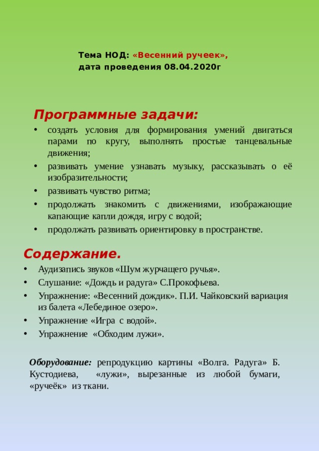 Тема НОД: «Весенний ручеек», дата проведения 08.04.2020г Программные задачи: создать условия для формирования умений двигаться парами по кругу, выполнять простые танцевальные движения; развивать умение узнавать музыку, рассказывать о её изобразительности; развивать чувство ритма; продолжать знакомить с движениями, изображающие капающие капли дождя, игру с водой; продолжать развивать ориентировку в пространстве. Содержание. Аудизапись звуков «Шум журчащего ручья». Слушание: «Дождь и радуга» С.Прокофьева. Упражнение: «Весенний дождик». П.И. Чайковский вариация из балета «Лебединое озеро». Упражнение «Игра с водой». Упражнение «Обходим лужи». Оборудование: репродукцию картины «Волга. Радуга» Б. Кустодиева, «лужи», вырезанные из любой бумаги, «ручеёк» из ткани.