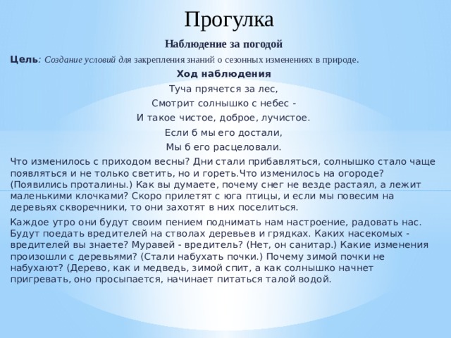 Прогулка Наблюдение за погодой Цель :  Создание условий для закрепления знаний о сезонных изменениях в природе . Ход наблюдения Туча прячется за лес, Смотрит солнышко с небес - И такое чистое, доброе, лучистое. Если б мы его достали, Мы б его расцеловали. Что изменилось с приходом весны? Дни стали прибавляться, солнышко стало чаще появляться и не только светить, но и гореть.Что изменилось на огороде? (Появились проталины.) Как вы думаете, почему снег не везде растаял, а лежит маленькими клочками? Скоро прилетят с юга птицы, и если мы повесим на деревьях скворечники, то они захотят в них поселиться. Каждое утро они будут своим пением поднимать нам настроение, радовать нас. Будут поедать вредителей на стволах деревьев и грядках. Каких насекомых - вредителей вы знаете? Муравей - вредитель? (Нет, он санитар.) Какие изменения произошли с деревьями? (Стали набухать почки.) Почему зимой почки не набухают? (Дерево, как и медведь, зимой спит, а как солнышко начнет пригревать, оно просыпается, начинает питаться талой водой.