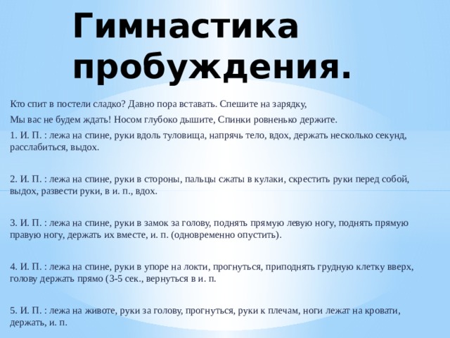 Гимнастика пробуждения. Кто спит в постели сладко? Давно пора вставать. Спешите на зарядку, Мы вас не будем ждать! Носом глубоко дышите, Спинки ровненько держите. 1. И. П. : лежа на спине, руки вдоль туловища, напрячь тело, вдох, держать несколько секунд, расслабиться, выдох. 2. И. П. : лежа на спине, руки в стороны, пальцы сжаты в кулаки, скрестить руки перед собой, выдох, развести руки, в и. п., вдох. 3. И. П. : лежа на спине, руки в замок за голову, поднять прямую левую ногу, поднять прямую правую ногу, держать их вместе, и. п. (одновременно опустить). 4. И. П. : лежа на спине, руки в упоре на локти, прогнуться, приподнять грудную клетку вверх, голову держать прямо (3-5 сек., вернуться в и. п. 5. И. П. : лежа на животе, руки за голову, прогнуться, руки к плечам, ноги лежат на кровати, держать, и. п. 6. И. П. : лежа на животе, руки под подбородком, прогнуться, приняв упор на предплечья, шея вытянута — вдох, выдох.