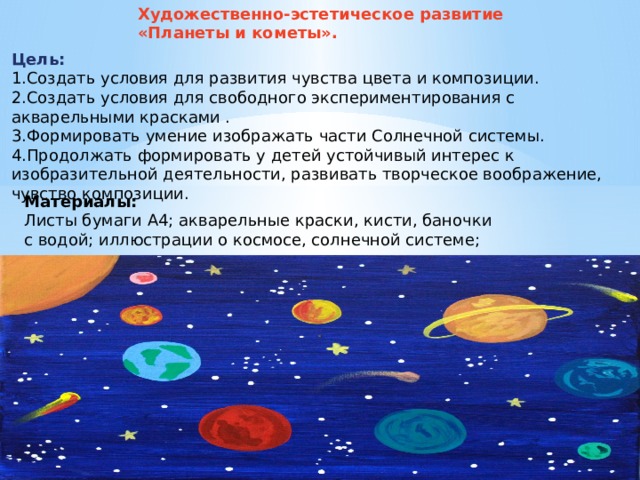 Художественно-эстетическое развитие «Планеты и кометы». Цель: 1.Создать условия для развития чувства цвета и композиции. 2.Создать условия для свободного экспериментирования с акварельными красками . 3.Формировать умение изображать части Солнечной системы. 4.Продолжать формировать у детей устойчивый интерес к изобразительной деятельности, развивать творческое воображение, чувство композиции. Материалы:  Листы бумаги А4; акварельные краски, кисти, баночки с водой; иллюстрации о космосе, солнечной системе;