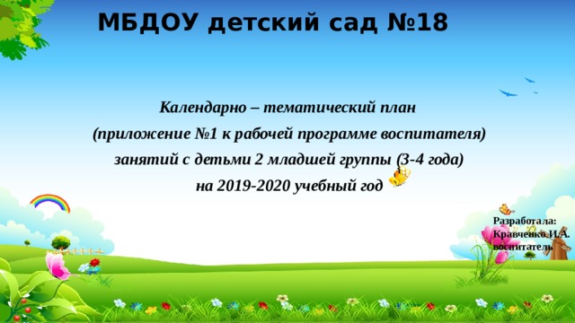 МБДОУ детский сад №18 Календарно – тематический план (приложение №1 к рабочей программе воспитателя) занятий с детьми 2 младшей группы (3-4 года) на 2019-2020 учебный год Разработала: Кравченко И.А. воспитатель