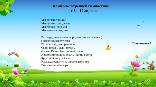 Комплекс утренней гимнастики с 6 – 10 апреля Мы ногами топ, топ Мы руками хлоп, хлоп Мы глазами миг, миг Мы плечами чик, чик. Раз сюда, два сюда (повор.тулов. вправо и влево) Повернись вокруг себя Раз присели, два привстали Сели, встали, сели, встали. Словно Ванькой-встанькой стали А потом пустились вскачь (бег по кругу) Будто мой упругий мяч. Раз,два,раз,два (упр.на восст.дыхания) Вот и кончилась игра. Приложение 3