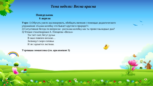 Тема недели: Весна красна Понедельник 6 апреля Утро: 1) Обучать умело анализировать, обобщать явления с помощью дидактического упражнения «Скажи колобку что бывает круглое в природе?» 2) Ситуативная беседа по вопросам: -расскажи колобку как ты провел выходные дни? 3) Чтение стихотворения А. Плещеева «Весна»  Уж тает снег, бегут ручьи  В окно повеяло весною…  Засвищут скоро соловьи  И лес оденется листвою. Утренняя гимнастика (см. приложение 3)