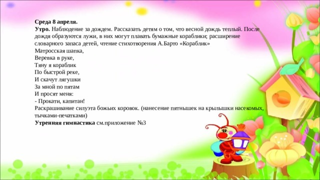 Среда 8 апреля. Утро. Наблюдение за дождем. Рассказать детям о том, что весной дождь теплый. После дождя образуются лужи, в них могут плавать бумажные кораблики; расширение словарного запаса детей, чтение стихотворения А.Барто «Кораблик» Матросская шапка,  Веревка в руке,  Тяну я кораблик  По быстрой реке,  И скачут лягушки  За мной по пятам  И просят меня:  - Прокати, капитан! Раскрашивание силуэта божьих коровок. (нанесение пятнышек на крылышки насекомых, тычками-печатками) Утренняя гимнастика см.приложение №3