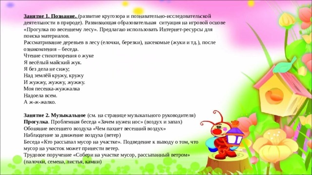 Занятие 1. Познание. (развитие кругозора и познавательно-исследовательской деятельности в природе). Развивающая образовательная ситуация на игровой основе «Прогулка по весеннему лесу». Предлагаю использовать Интернет-ресурсы для поиска материалов. Рассматривание деревьев в лесу (елочки, березки), насекомые (жуки и тд.), после ознакомления – беседа. Чтение стихотворения о жуке Я весёлый майский жук.  Я без дела не сижу;  Над землёй кружу, кружу  И жужжу, жужжу, жужжу.  Моя песенка-жужжалка  Надоела всем.  А ж-ж-жалко. Занятие 2. Музыкальное (см. на странице музыкального руководителя) Прогулка . Проблемная беседа «Зачем нужен нос» (воздух и запах) Обоняние весеннего воздуха «Чем пахнет весенний воздух» Наблюдение за движение воздуха (ветер) Беседа «Кто рассыпал мусор на участке». Подведение к выводу о том, что мусор на участок может принести ветер. Трудовое поручение «Собери на участке мусор, рассыпанный ветром» (палочки, семена, листья, камни)