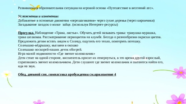 Развивающая образовательная ситуация на игровой основа «Путешествие в весенний лес».  Усложнения и изменения: Добавление в основные движения «перешагивания» через сухие деревья (через кирпичики) Загадывание загадок о волке зайце. (используя Интернет-ресурсы) Прогулка. Наблюдение «Трава, листья». Обучать детей называть травы: травушка-мурашка, трава шелковая. Рассматривание первоцветов на клумбе. Беседа о разнообразии окраски цветов. Предложить детям встать лицом к Солнцу, ощутить его тепло, повторить потешку. Солнышко-вёдрышку, выгляни в окошко Солнышко поскорей-наших деток обогрей. Игра малой подвижности «Где звенит колокольчик» Дети стоят на одной стороне, воспитатель просит их отвернуться, в это время другой взрослый, спрятавшись звенит колокольчиком. Дети слушают где звенит колокольчик и пытаются найти его, идя на звук. Обед, дневной сон, гимнастика пробуждения см.приложение 4