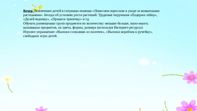 Вечер. Вовлечение детей в ситуацию помощи «Помогаем взрослым в уходе за комнатными растениями». Беседа об условиях роста растений. Трудовые поручения «Подержи лейку», «Долей водичку», «Принеси тряпочку» и тд. Обучать размещению групп предметов по количеству: меньше-больше, мало-много; называнию предметов, их цвета, формы, размера (используя Интернет-ресурсы) Игровое упражнение «Выложи солнышко из палочек», «Выложи кораблик к ручейку», свободные игры детей.