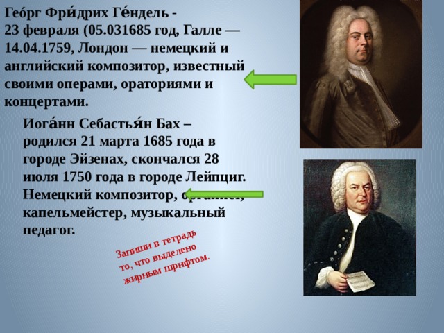 Геóрг Фри́дрих Ге́ндель - 23 февраля (05.031685 год, Галле — 14.04.1759, Лондон — немецкий и английский композитор, известный своими операми, ораториями и концертами. Запиши в тетрадь то, что выделено жирным шрифтом. Иога́нн Себастья́н Бах – родился 21 марта 1685 года в городе Эйзенах, скончался 28 июля 1750 года в городе Лейпциг. Немецкий композитор, органист, капельмейстер, музыкальный педагог.