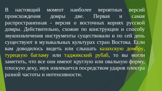 В настоящий момент наиболее вероятных версий происхождения домры две. Первая и самая распространенная - версия о восточных корнях русской домры. Действительно, схожие по конструкции и способу звукоизвлечения инструменты существовали и по сей день существуют в музыкальных культурах стран Востока. Если вам доводилось видеть или слышать казахскую  домбру , турецкую багламу или таджикский рубаб , то вы могли заметить, что все они имеют круглую или овальную форму, плоскую деку, звук извлекается посредством ударов плектра разной частоты и интенсивности.