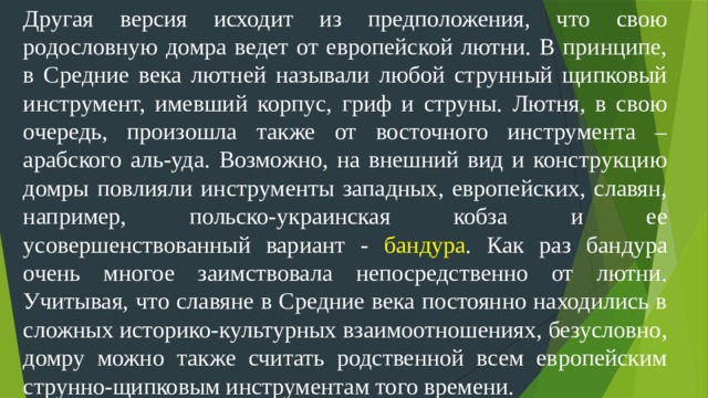 Другая версия исходит из предположения, что свою родословную домра ведет от европейской лютни. В принципе, в Средние века лютней называли любой струнный щипковый инструмент, имевший корпус, гриф и струны. Лютня, в свою очередь, произошла также от восточного инструмента – арабского аль-уда. Возможно, на внешний вид и конструкцию домры повлияли инструменты западных, европейских, славян, например, польско-украинская кобза и ее усовершенствованный вариант - бандура . Как раз бандура очень многое заимствовала непосредственно от лютни. Учитывая, что славяне в Средние века постоянно находились в сложных историко-культурных взаимоотношениях, безусловно, домру можно также считать родственной всем европейским струнно-щипковым инструментам того времени.