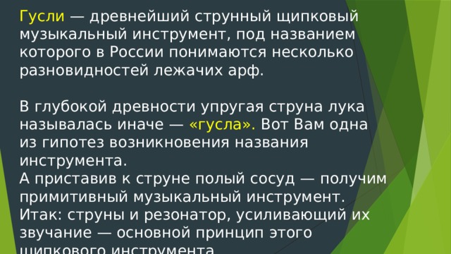 Гусли — древнейший струнный щипковый музыкальный инструмент, под названием которого в России понимаются несколько разновидностей лежачих арф. В глубокой древности упругая струна лука называлась иначе — «гусла». Вот Вам одна из гипотез возникновения названия инструмента. А приставив к струне полый сосуд — получим примитивный музыкальный инструмент. Итак: струны и резонатор, усиливающий их звучание — основной принцип этого щипкового инструмента.