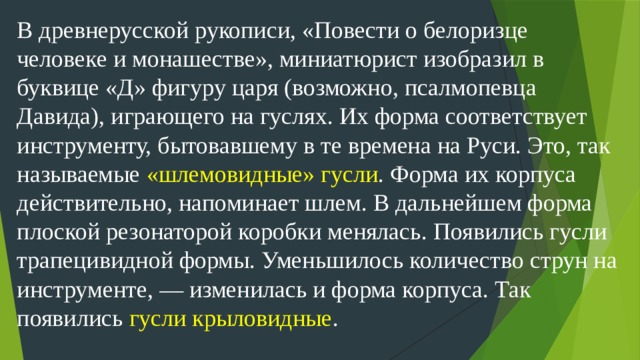 В древнерусской рукописи, «Повести о белоризце человеке и монашестве», миниатюрист изобразил в буквице «Д» фигуру царя (возможно, псалмопевца Давида), играющего на гуслях. Их форма соответствует инструменту, бытовавшему в те времена на Руси. Это, так называемые «шлемовидные» гусли . Форма их корпуса действительно, напоминает шлем. В дальнейшем форма плоской резонаторой коробки менялась. Появились гусли трапецивидной формы. Уменьшилось количество струн на инструменте, — изменилась и форма корпуса. Так появились гусли крыловидные .