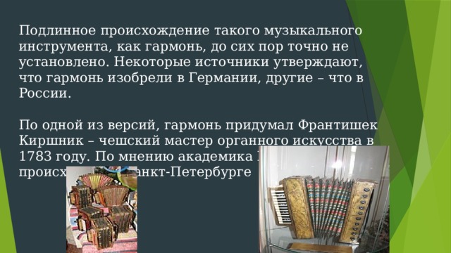 Подлинное происхождение такого музыкального инструмента, как гармонь, до сих пор точно не установлено. Некоторые источники утверждают, что гармонь изобрели в Германии, другие – что в России.   По одной из версий, гармонь придумал Франтишек Киршник – чешский мастер органного искусства в 1783 году. По мнению академика Мирека действие происходило в Санкт-Петербурге