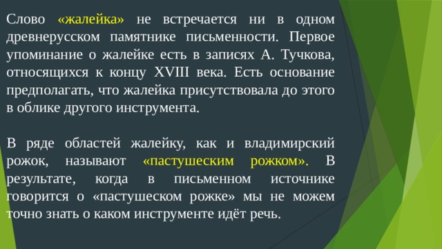 Слово «жалейка» не встречается ни в одном древнерусском памятнике письменности. Первое упоминание о жалейке есть в записях А. Тучкова, относящихся к концу XVIII века. Есть основание предполагать, что жалейка присутствовала до этого в облике другого инструмента. В ряде областей жалейку, как и владимирский рожок, называют «пастушеским рожком». В результате, когда в письменном источнике говорится о «пастушеском рожке» мы не можем точно знать о каком инструменте идёт речь.