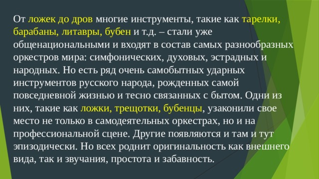 От ложек до дров многие инструменты, такие как тарелки, барабаны, литавры, бубен и т.д. – стали уже общенациональными и входят в состав самых разнообразных оркестров мира: симфонических, духовых, эстрадных и народных. Но есть ряд очень самобытных ударных инструментов русского народа, рожденных самой повседневной жизнью и тесно связанных с бытом. Одни из них, такие как ложки, трещотки, бубенцы , узаконили свое место не только в самодеятельных оркестрах, но и на профессиональной сцене. Другие появляются и там и тут эпизодически. Но всех роднит оригинальность как внешнего вида, так и звучания, простота и забавность.