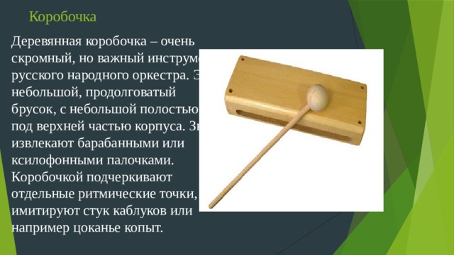 Коробочка Деревянная коробочка – очень скромный, но важный инструмент русского народного оркестра. Это небольшой, продолговатый брусок, с небольшой полостью под верхней частью корпуса. Звук извлекают барабанными или ксилофонными палочками. Коробочкой подчеркивают отдельные ритмические точки, имитируют стук каблуков или например цоканье копыт.