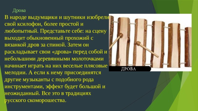 Дрова  В народе выдумщики и шутники изобрели свой ксилофон, более простой и любопытный. Представьте себе: на сцену выходит обыкновенный прохожий с вязанкой дров за спиной. Затем он раскладывает свои «дрова» перед собой и небольшими деревянными молоточками начинает играть на них веселые плясовые мелодии. А если к нему присоединятся другие музыканты с подобного рода инструментами, эффект будет большой и неожиданный. Все это в традициях русского скоморошества.