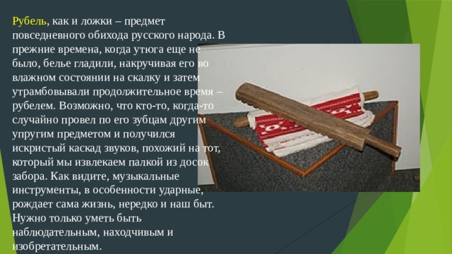 Рубель , как и ложки – предмет повседневного обихода русского народа. В прежние времена, когда утюга еще не было, белье гладили, накручивая его во влажном состоянии на скалку и затем утрамбовывали продолжительное время – рубелем. Возможно, что кто-то, когда-то случайно провел по его зубцам другим упругим предметом и получился искристый каскад звуков, похожий на тот, который мы извлекаем палкой из досок забора. Как видите, музыкальные инструменты, в особенности ударные, рождает сама жизнь, нередко и наш быт. Нужно только уметь быть наблюдательным, находчивым и изобретательным.