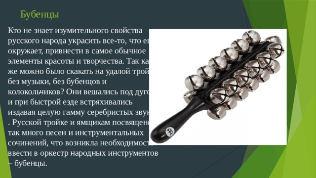 Бубенцы Кто не знает изумительного свойства русского народа украсить все-то, что его окружает, привнести в самое обычное элементы красоты и творчества. Так как же можно было скакать на удалой тройке без музыки, без бубенцов и колокольчиков? Они вешались под дугой и при быстрой езде встряхивались издавая целую гамму серебристых звуков . Русской тройке и ямщикам посвящено так много песен и инструментальных сочинений, что возникла необходимость ввести в оркестр народных инструментов – бубенцы.