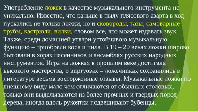 Употребление ложек в качестве музыкального инструмента не уникально. Известно, что раньше в пылу плясового азарта в ход пускались не только ложки, но и сковороды, тазы, самоварные трубы, кастрюли, вилки , словом все, что может издавать звук. Также, среди домашней утвари устойчивою музыкальную функцию – приобрели коса и пила. В 19 – 20 веках ложки широко бытовали в хорах песенников и ансамблях русских народных инструментов. Игра на ложках в прошлом веке достигала высокого мастерства, о виртуозах – ложечниках сохранились в литературе весьма восторженные отзывы. Музыкальные ложки по внешнему виду мало чем отличаются от обычных столовых, только они выделываются из более прочных и твердых пород дерева, иногда вдоль рукоятки подвешивают бубенцы.