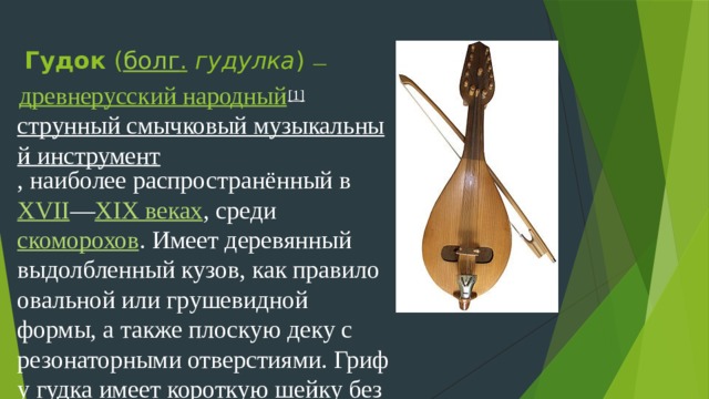 Гудок  ( болг .   гудулка ) —   древнерусский народный [1]   струнный смычковый музыкальный инструмент , наиболее распространённый в  XVII — XIX веках , среди  скоморохов . Имеет деревянный выдолбленный кузов, как правило овальной или грушевидной формы, а также плоскую деку с резонаторными отверстиями. Гриф у гудка имеет короткую шейку без ладов, удерживающую 3-4 струны.