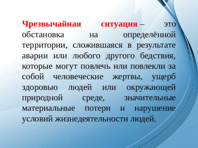 Чрезвычайная ситуация  – это обстановка на определённой территории, сложившаяся в результате аварии или любого другого бедствия, которые могут повлечь или повлекли за собой человеческие жертвы, ущерб здоровью людей или окружающей природной среде, значительные материальные потери и нарушение условий жизнедеятельности людей.