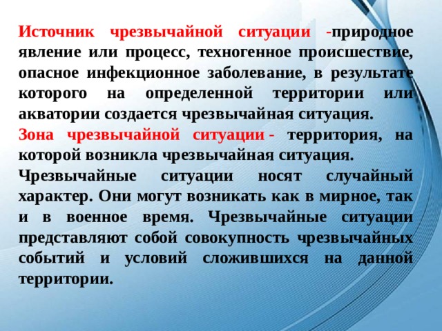 Источник чрезвычайной ситуации - природное явление или процесс, техногенное происшествие, опасное инфекционное заболевание, в результате которого на определенной территории или акватории создается чрезвычайная ситуация. Зона чрезвычайной ситуации - территория, на которой возникла чрезвычайная ситуация. Чрезвычайные ситуации носят случайный характер. Они могут возникать как в мирное, так и в военное время. Чрезвычайные ситуации представляют собой совокупность чрезвычайных событий и условий сложившихся на данной территории.