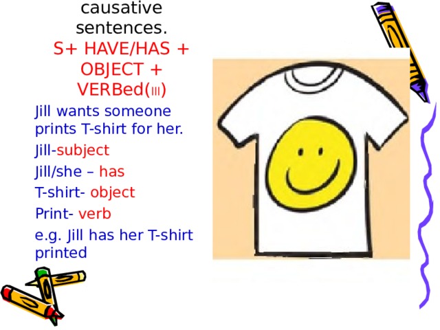 Let’s create causative sentences.  S+ HAVE/HAS + OBJECT + VERBed( lll ) Jill wants someone prints T-shirt for her. Jill- subject Jill/she – has T-shirt- object Print- verb e.g. Jill has her T-shirt printed