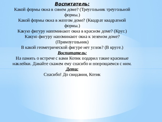 Воспитатель:  Какой формы окна в синем доме? (Треугольник треугольной формы.)  Какой формы окна в желтом доме? (Квадрат квадратной формы.)  Какую фигуру напоминают окна в красном доме? (Круг.)  Какую фигуру напоминают окна к зеленом доме? (Прямоугольник)  В какой геометрической фигуре нет углов? (В круге.)  Воспитатель:  На память о встрече с вами Котик подарил такие красивые наклейки. Давайте скажем ему спасибо и попрощаемся с ним.  Дети:  Спасибо! До свидания, Котик