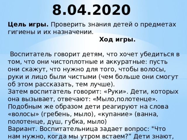 8.04.2020 Цель игры.  Проверить знания детей о предметах гигиены и их назначении.  Ход игры.   Воспитатель говорит детям, что хочет убедиться в том, что они чистоплотные и аккуратные: пусть они скажут, что нужно для того, чтобы волосы, руки и лицо были чистыми (чем больше они смогут об этом рассказать, тем лучше).  Затем воспитатель говорит: «Руки». Дети, которых она вызывает, отвечают: «Мыло,полотенце». Подобным же образом дети реагируют на слова «волосы» (гребень, мыло), «купание» (ванна, полотенце, душ, губка, мыло)  Вариант. Воспитательница задает вопрос: 