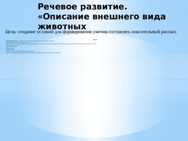 Речевое развитие. «Описание внешнего вида животных Цель: создание условий для формирования умения составлять описательный рассказ. Ход НОД 1.Организационный момент.  – Ребята, посмотрите кто сегодня к нам приехал в гости на грузовике?   (Животные) - Давайте их рассмотрим?  Я хочу вам рассказать о лисе. «В лесу живёт лисица. У неё рыжая шёрстка. Ещё у лисы очень красивые уши и длинный хвост. Живёт лиса под кустом в норе. Питается она мышами, ягодами и яблоками. Детенышей лисицы называют лисятами.» - Какого цвета шерстка у лисы? - Какой у неё хвост и уши? - Где живет лисица? - Чем питается лиса? - Как называют детенышей лисицы?  (Дети отвечают на вопросы) - А сейчас я вам расскажу о лисице, используя.  (Воспитатель повторяет рассказ, затем дети начинают описывать животных.)