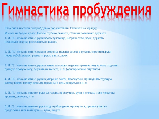 Кто спит в постели сладко? Давно пора вставать. Спешите на зарядку, Мы вас не будем ждать! Носом глубоко дышите, Спинки ровненько держите. 1. И. П. : лежа на спине, руки вдоль туловища, напрячь тело, вдох, держать несколько секунд, расслабиться, выдох. 2. И. П. : лежа на спине, руки в стороны, пальцы сжаты в кулаки, скрестить руки перед собой, выдох, развести руки, в и. п., вдох. 3. И. П. : лежа на спине, руки в замок за голову, поднять прямую левую ногу, поднять прямую правую ногу, держать их вместе, и. п. (одновременно опустить). 4. И. П. : лежа на спине, руки в упоре на локти, прогнуться, приподнять грудную клетку вверх, голову держать прямо (3-5 сек., вернуться в и. п. 5. И. П. : лежа на животе, руки за голову, прогнуться, руки к плечам, ноги лежат на кровати, держать, и. п. 6. И. П. : лежа на животе, руки под подбородком, прогнуться, приняв упор на предплечья, шея вытянута — вдох, выдох.