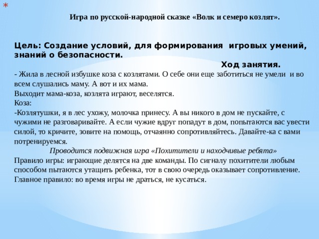 Игра по русской-народной сказке «Волк и семеро козлят».    Цель: Создание условий, для формирования игровых умений, знаний о безопасности.  Ход занятия.  - Жила в лесной избушке коза с козлятами. О себе они еще заботиться не умели  и во всем слушались маму. А вот и их мама.  Выходит мама-коза, козлята играют, веселятся.  Коза:  -Козлятушки, я в лес ухожу, молочка принесу. А вы никого в дом не пускайте, с чужими не разговаривайте. А если чужие вдруг попадут в дом, попытаются вас увести силой, то кричите, зовите на помощь, отчаянно сопротивляйтесь. Давайте-ка с вами потренируемся.   Проводится подвижная игра «Похитители и находчивые ребята»  Правило игры: играющие делятся на две команды. По сигналу похитители любым способом пытаются утащить ребенка, тот в свою очередь оказывает сопротивление.  Главное правило: во время игры не драться, не кусаться.