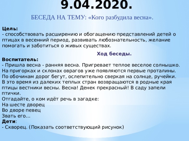 9.04.2020. БЕСЕДА НА ТЕМУ: «Кого разбудила весна». Цель:  - способствовать расширению и обогащению представлений детей о птицах в весенний период, развивать любознательность, желание помогать и заботиться о живых существах.  Ход беседы. Воспитатель:  - Пришла весна - ранняя весна. Пригревает теплое веселое солнышко.  На пригорках и склонах оврагов уже появляются первые проталины.  По обочинам дорог бегут, ослепительно сверкая на солнце, ручейки.  В это время из далеких теплых стран возвращаются в родные края птицы вестники весны. Весна! Денек прекрасный! В саду запели птички.  Отгадайте, о ком идёт речь в загадке:  На шесте дворец  Во дворе певец  Звать его…  Дети :  - Скворец. (Показать соответствующий рисунок)