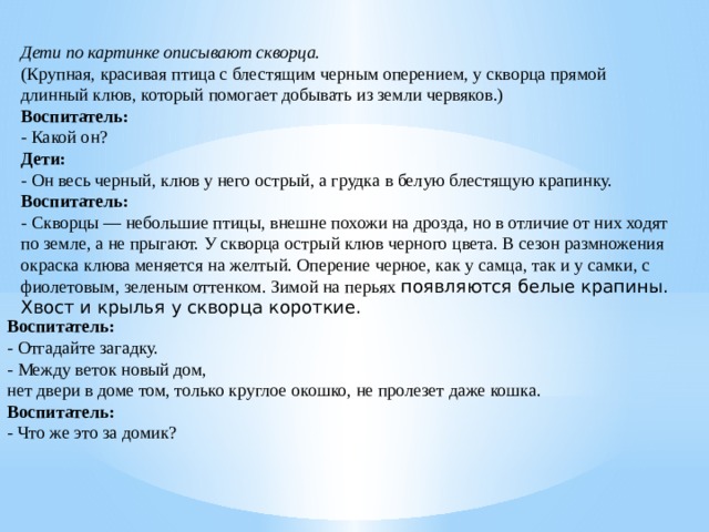 Дети по картинке описывают скворца.  (Крупная, красивая птица с блестящим черным оперением, у скворца прямой длинный клюв, который помогает добывать из земли червяков.)  Воспитатель:  - Какой он?  Дети:  - Он весь черный, клюв у него острый, а грудка в белую блестящую крапинку.  Воспитатель:  - Скворцы — небольшие птицы, внешне похожи на дрозда, но в отличие от них ходят по земле, а не прыгают. У скворца острый клюв черного цвета. В сезон размножения окраска клюва меняется на желтый. Оперение черное, как у самца, так и у самки, с фиолетовым, зеленым оттенком. Зимой на перьях появляются белые крапины. Хвост и крылья у скворца короткие. Воспитатель:  - Отгадайте загадку.  - Между веток новый дом,  нет двери в доме том, только круглое окошко, не пролезет даже кошка.  Воспитатель:  - Что же это за домик?