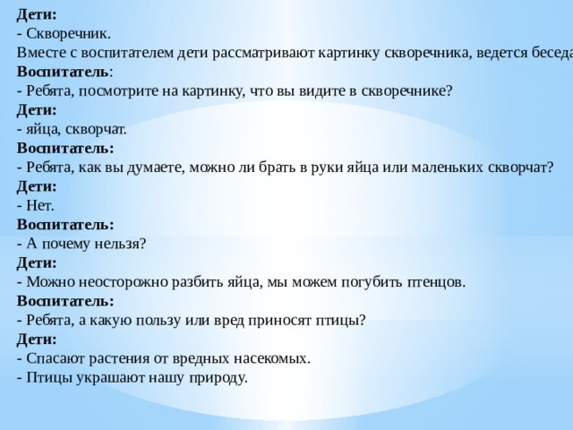 Дети:  - Скворечник.  Вместе с воспитателем дети рассматривают картинку скворечника, ведется беседа.  Воспитатель :  - Ребята, посмотрите на картинку, что вы видите в скворечнике?  Дети:  - яйца, скворчат.  Воспитатель:  - Ребята, как вы думаете, можно ли брать в руки яйца или маленьких скворчат?  Дети:  - Нет.  Воспитатель:  - А почему нельзя?  Дети:  - Можно неосторожно разбить яйца, мы можем погубить птенцов.  Воспитатель:  - Ребята, а какую пользу или вред приносят птицы?  Дети:  - Спасают растения от вредных насекомых.  - Птицы украшают нашу природу.