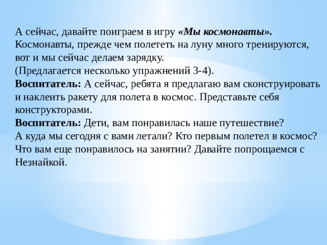 А сейчас, давайте поиграем в игру  «Мы космонавты».  Космонавты, прежде чем полететь на луну много тренируются, вот и мы сейчас делаем зарядку.  (Предлагается несколько упражнений 3-4).  Воспитатель:  А сейчас, ребята я предлагаю вам сконструировать и наклеить ракету для полета в космос. Представьте себя конструкторами.  Воспитатель:  Дети, вам понравилась наше путешествие?  А куда мы сегодня с вами летали? Кто первым полетел в космос? Что вам еще понравилось на занятии? Давайте попрощаемся с Незнайкой.