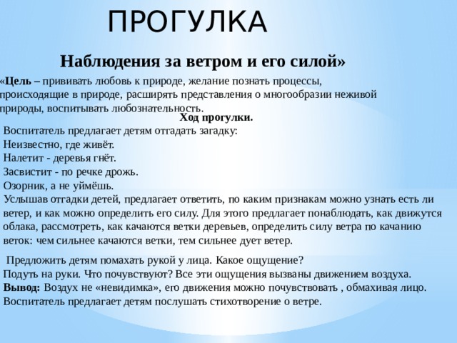 ПРОГУЛКА   Наблюдения за ветром и его силой»   « Цель –  прививать любовь к природе,   желание познать процессы, происходящие в природе, расширять представления о многообразии неживой природы, воспитывать любознательность.  Ход прогулки. Воспитатель предлагает детям отгадать загадку: Неизвестно, где живёт. Налетит - деревья гнёт. Засвистит - по речке дрожь. Озорник, а не уймёшь. Услышав отгадки детей, предлагает ответить, по каким признакам можно узнать есть ли ветер, и как можно определить его силу. Для этого предлагает понаблюдать, как движутся облака, рассмотреть, как качаются ветки деревьев, определить силу ветра по качанию веток: чем сильнее качаются ветки, тем сильнее дует ветер.   Предложить детям помахать рукой у лица. Какое ощущение? Подуть на руки. Что почувствуют? Все эти ощущения вызваны движением воздуха. Вывод:  Воздух не «невидимка», его движения можно почувствовать , обмахивая лицо. Воспитатель предлагает детям послушать стихотворение о ветре.