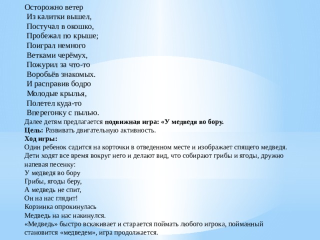 Осторожно ветер   Из калитки вышел,   Постучал в окошко,   Пробежал по крыше;   Поиграл немного   Ветками черёмух,   Пожурил за что-то   Воробьёв знакомых.   И расправив бодро   Молодые крылья,   Полетел куда-то   Вперегонку с пылью.  Далее детям предлагается  подвижная игра: «У медведя во бору.  Цель:  Развивать двигательную активность.  Ход игры:  Один ребенок садится на корточки в отведенном месте и изображает спящего медведя. Дети ходят все время вокруг него и делают вид, что собирают грибы и ягоды, дружно напевая песенку:  У медведя во бору  Грибы, ягоды беру,  А медведь не спит,  Он на нас глядит!  Корзинка опрокинулась  Медведь на нас накинулся.  «Медведь» быстро вскакивает и старается поймать любого игрока, пойманный становится «медведем», игра продолжается.