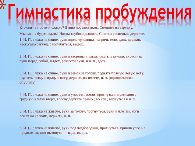 Кто спит в постели сладко? Давно пора вставать. Спешите на зарядку, Мы вас не будем ждать! Носом глубоко дышите, Спинки ровненько держите. 1. И. П. : лежа на спине, руки вдоль туловища, напрячь тело, вдох, держать несколько секунд, расслабиться, выдох. 2. И. П. : лежа на спине, руки в стороны, пальцы сжаты в кулаки, скрестить руки перед собой, выдох, развести руки, в и. п., вдох. 3. И. П. : лежа на спине, руки в замок за голову, поднять прямую левую ногу, поднять прямую правую ногу, держать их вместе, и. п. (одновременно опустить). 4. И. П. : лежа на спине, руки в упоре на локти, прогнуться, приподнять грудную клетку вверх, голову держать прямо (3-5 сек., вернуться в и. п. 5. И. П. : лежа на животе, руки за голову, прогнуться, руки к плечам, ноги лежат на кровати, держать, и. п. 6. И. П. : лежа на животе, руки под подбородком, прогнуться, приняв упор на предплечья, шея вытянута — вдох, выдох.