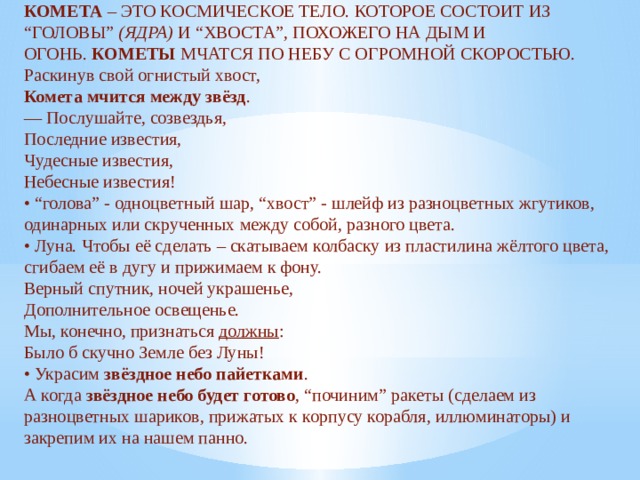 КОМЕТА  – ЭТО КОСМИЧЕСКОЕ ТЕЛО. КОТОРОЕ СОСТОИТ ИЗ “ГОЛОВЫ”  (ЯДРА)  И “ХВОСТА”, ПОХОЖЕГО НА ДЫМ И ОГОНЬ.  КОМЕТЫ  МЧАТСЯ ПО НЕБУ С ОГРОМНОЙ СКОРОСТЬЮ.  Раскинув свой огнистый хвост,  Комета мчится между звёзд .  — Послушайте, созвездья,  Последние известия,  Чудесные известия,  Небесные известия!  • “голова” - одноцветный шар, “хвост” - шлейф из разноцветных жгутиков, одинарных или скрученных между собой, разного цвета.  • Луна. Чтобы её сделать – скатываем колбаску из пластилина жёлтого цвета, сгибаем её в дугу и прижимаем к фону.  Верный спутник, ночей украшенье,  Дополнительное освещенье.  Мы, конечно, признаться  должны :  Было б скучно Земле без Луны!  • Украсим  звёздное небо пайетками .  А когда  звёздное небо будет готово , “починим” ракеты (сделаем из разноцветных шариков, прижатых к корпусу корабля, иллюминаторы) и закрепим их на нашем панно.