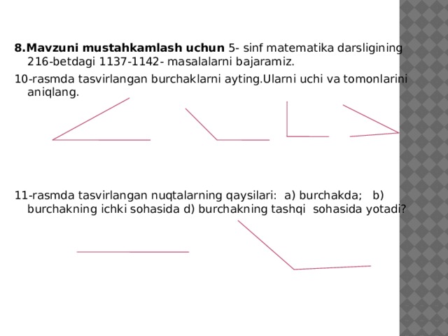 8.Mavzuni mustahkamlash uchun 5- sinf matematika darsligining 216-betdagi 1137-1142- masalalarni bajaramiz. 10-rasmda tasvirlangan burchaklarni ayting.Ularni uchi va tomonlarini aniqlang.           11-rasmda tasvirlangan nuqtalarning qaysilari: a) burchakda; b) burchakning ichki sohasida d) burchakning tashqi sohasida yotadi?    