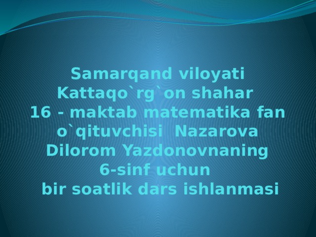 Samarqand viloyati Kattaqo`rg`on shahar  16 - maktab matematika fan o`qituvchisi Nazarova  Dilorom Yazdonovnaning  6-sinf uchun  bir soatlik dars ishlanmasi