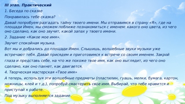 III этап. Практический 1. Беседа по сказке Понравилась тебе сказка? Давай попробуем разгадать тайну твоего имени. Мы отправимся в страну «Я», где на площади Имен, мы сможем поближе познакомиться с именем: какого оно цвета, из чего оно сделано, как оно звучит, какой запах у твоего имени. 2. Задание «Какое мое имя». Звучит спокойная музыка. Вот мы и добрались до площади Имен. Слышишь, волшебные звуки музыки уже встречают тебя. Давай присядем и приготовимся к встрече со своим именем. Закрой глаза и представь себе, на что же похоже твое имя, как оно выглядит, из чего оно сделано, как оно пахнет, как двигается. 4. Творческая мастерская «Твое имя» А теперь, используя эти волшебные предметы (пластилин, гуашь, мелки, бумага, картон, ножницы, клей и т.д.), попробуй смастерить свое имя. Выбирай, что тебе нравится и приступай к работе. Под музыку выполняется задание.