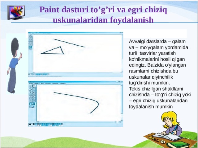 Paint dasturi to’g’ri va egri chiziq uskunalaridan foydalanish  Avvalgi darslarda – qalam va – mo‘yqalam yordamida turli tasvirlar yaratish ko‘nikmalarini hosil qilgan edingiz. Ba’zida o‘ylangan rasmlarni chizishda bu uskunalar qiyinchilik tug‘dirishi mumkin. Tekis chizilgan shakllarni chizishda – to‘g‘ri chiziq yoki – egri chiziq uskunalaridan foydalanish mumkin 12