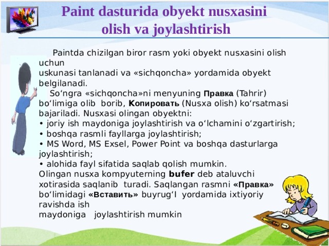 Paint dasturida obyekt nusxasini olish va joylashtirish  Paintda chizilgan biror rasm yoki obyekt nusxasini olish uchun uskunasi tanlanadi va «sichqoncha» yordamida obyekt belgilanadi.  So‘ngra «sichqoncha»ni menyuning Правка (Tahrir) bo‘limiga olib borib, K опировать (Nusxa olish) ko‘rsatmasi bajariladi. Nusxasi olingan obyektni: • joriy ish maydoniga joylashtirish va o‘lchamini o‘zgartirish; • boshqa rasmli fayllarga joylashtirish; • MS Word, MS Exsel, Power Point va boshqa dasturlarga joylashtirish; • alohida fayl sifatida saqlab qolish mumkin. Olingan nusxa kompyuterning bufer deb ataluvchi xotirasida saqlanib turadi. Saqlangan rasmni « Правка » bo‘limidagi « Вставить » buyrug‘I yordamida ixtiyoriy ravishda ish maydoniga joylashtirish mumkin  12