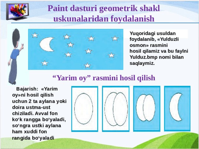 Paint dasturi geometrik shakl uskunalaridan foydalanish Yuqoridagi usuldan foydalanib, «Yulduzli osmon» rasmini hosil qilamiz va bu faylni Yulduz.bmp nomi bilan saqlaymiz.   “ Yarim oy” rasmini hosil qilish  Bajarish: «Yarim oy»ni hosil qilish uchun 2 ta aylana yoki doira ustma-ust chiziladi. Avval fon ko‘k rangga bo‘yaladi, so‘ngra ustki aylana ham xuddi fon rangida bo‘yaladi 12