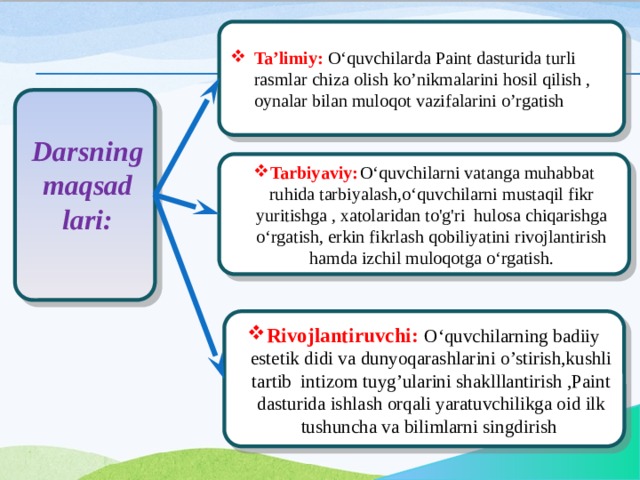 Ta’limiy: O‘quvchilarda Paint dasturida turli rasmlar chiza olish ko’nikmalarini hosil qilish , oynalar bilan muloqot vazifalarini o’rgatish  Darsning maqsad lari: Tarbiyaviy:  O‘quvchilarni vatanga muhabbat ruhida tarbiyalash,o‘quvchilarni mustaqil fikr yuritishga , xatolaridan to'g'ri hulosa chiqarishga o‘rgatish, erkin fikrlash qobiliyatini rivojlantirish hamda izchil muloqotga o‘rgatish. Rivojlantiruvchi:  O‘quvchilarning badiiy estetik didi va dunyoqarashlarini o’stirish,kushli tartib intizom tuyg’ularini shaklllantirish ,Paint dasturida ishlash orqali yaratuvchilikga oid ilk tushuncha va bilimlarni singdirish