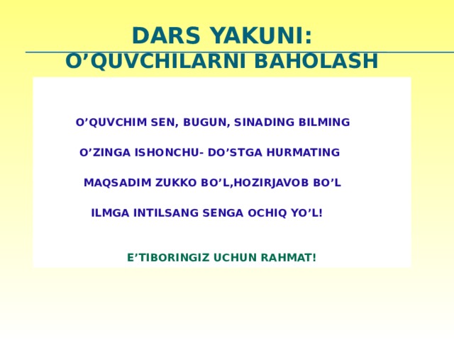 DARS YAKUNI:  O’quvchilarni baholash      O’QUVCHIM SEN, BUGUN, SINADING BILMING   O’ZINGA ISHONCHU- DO’STGA HURMATING   MAQSADIM ZUKKO BO’L,HOZIRJAVOB BO’L   ILMGA INTILSANG SENGA OCHIQ YO’L!   E’TIBORINGIZ UCHUN RAHMAT! 23